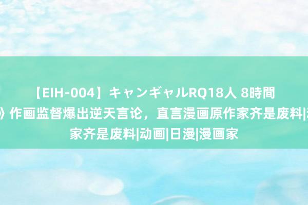 【EIH-004】キャンギャルRQ18人 8時間 《糟跶的芙莉莲》作画监督爆出逆天言论，直言漫画原作家齐是废料|动画|日漫|漫画家