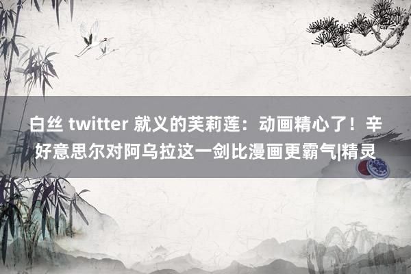 白丝 twitter 就义的芙莉莲：动画精心了！辛好意思尔对阿乌拉这一剑比漫画更霸气|精灵