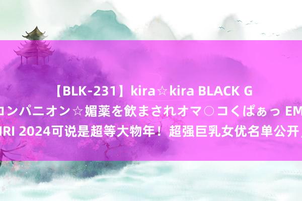 【BLK-231】kira☆kira BLACK GAL 黒ギャル中出し温泉コンパニオン☆媚薬を飲まされオマ○コくぱぁっ EMIRI 2024可说是超等大物年！超强巨乳女优名单公开，她不愧是老江湖|石川