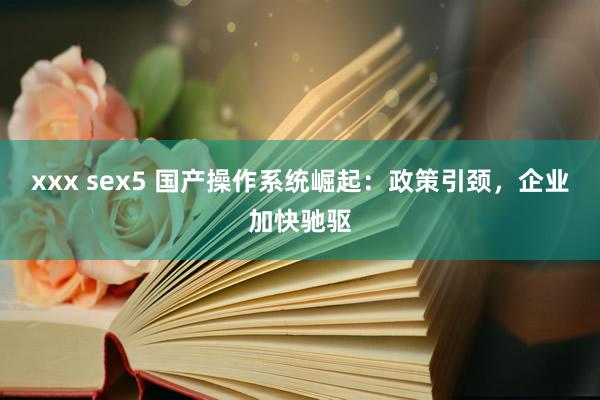 xxx sex5 国产操作系统崛起：政策引颈，企业加快驰驱