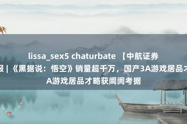 lissa_sex5 chaturbate 【中航证券社服】行业周报 | 《黑据说：悟空》销量超千万，国产3A游戏居品才略获阛阓考据