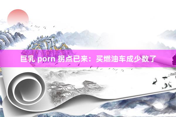 巨乳 porn 拐点已来：买燃油车成少数了