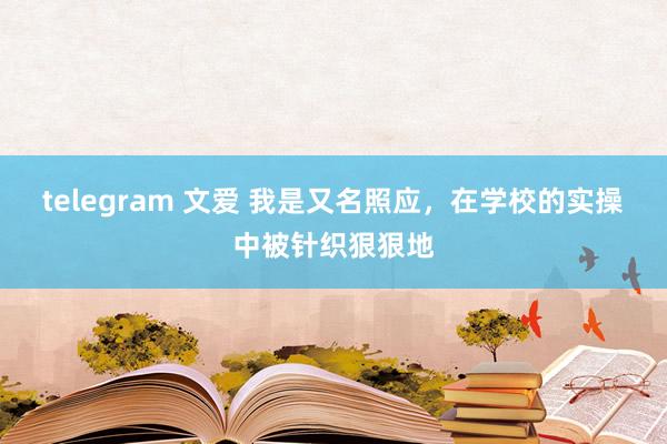 telegram 文爱 我是又名照应，在学校的实操中被针织狠狠地