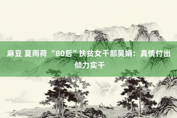 麻豆 夏雨荷 “80后”扶贫女干部吴娟：真情付出 倾力实干