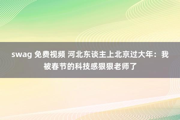 swag 免费视频 河北东谈主上北京过大年：我被春节的科技感狠狠老师了