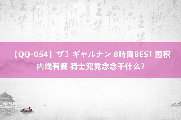 【QQ-054】ザ・ギャルナン 8時間BEST 囤积内线有瘾 骑士究竟念念干什么？