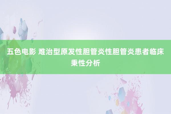 五色电影 难治型原发性胆管炎性胆管炎患者临床秉性分析