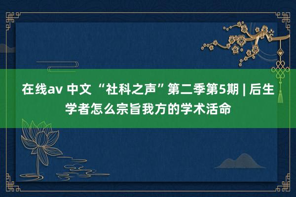 在线av 中文 “社科之声”第二季第5期 | 后生学者怎么宗旨我方的学术活命