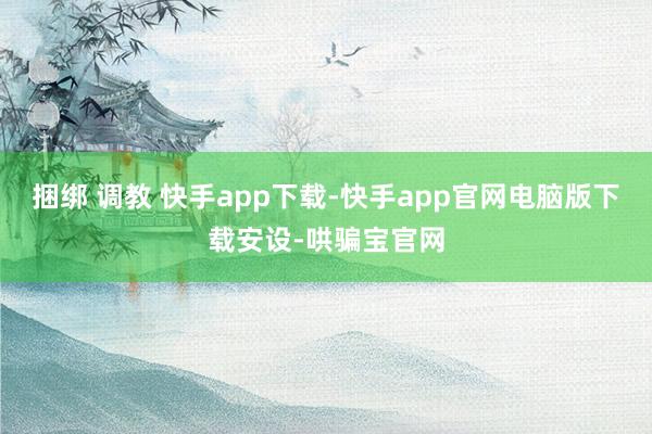 捆绑 调教 快手app下载-快手app官网电脑版下载安设-哄骗宝官网