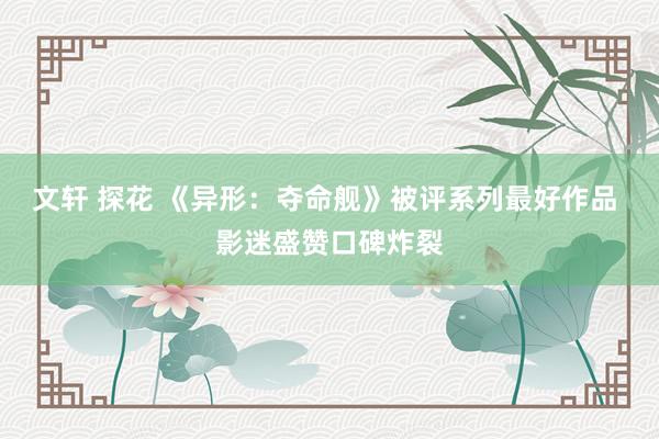 文轩 探花 《异形：夺命舰》被评系列最好作品 影迷盛赞口碑炸裂