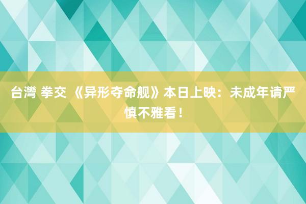 台灣 拳交 《异形夺命舰》本日上映：未成年请严慎不雅看！