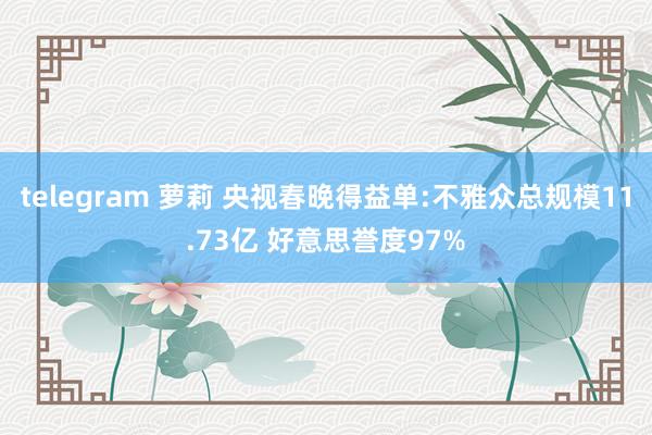 telegram 萝莉 央视春晚得益单:不雅众总规模11.73亿 好意思誉度97%