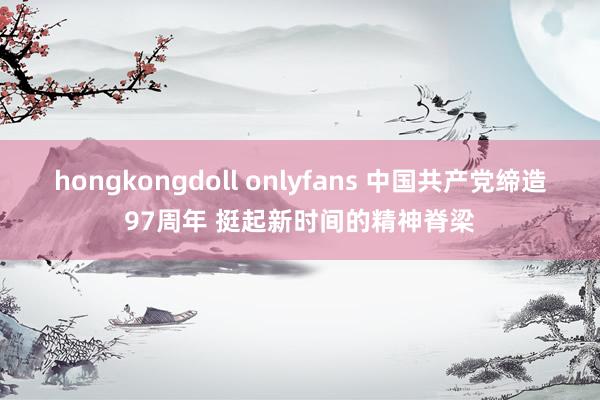 hongkongdoll onlyfans 中国共产党缔造97周年 挺起新时间的精神脊梁