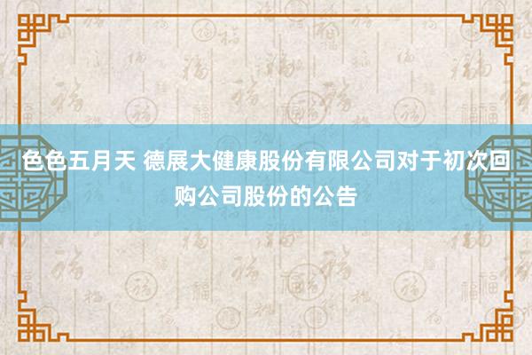 色色五月天 德展大健康股份有限公司对于初次回购公司股份的公告