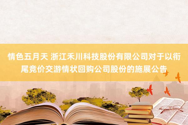 情色五月天 浙江禾川科技股份有限公司对于以衔尾竞价交游情状回购公司股份的施展公告