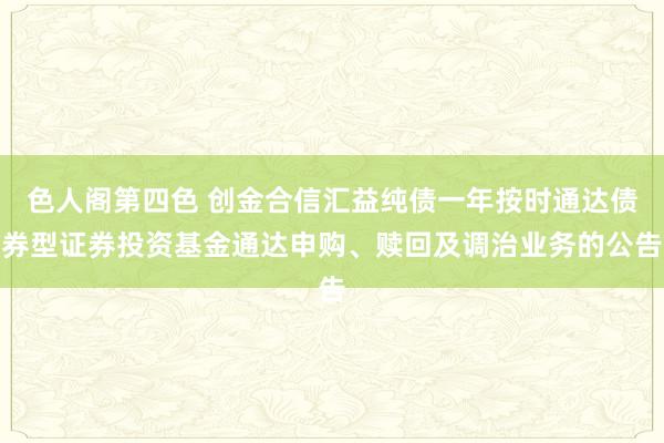 色人阁第四色 创金合信汇益纯债一年按时通达债券型证券投资基金通达申购、赎回及调治业务的公告