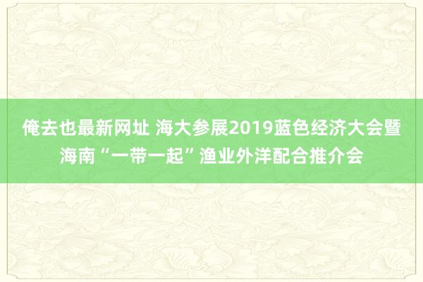 俺去也最新网址 海大参展2019蓝色经济大会暨海南“一带一起”渔业外洋配合推介会