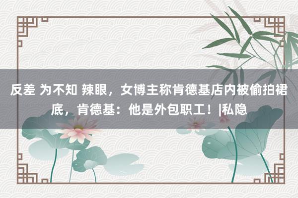 反差 为不知 辣眼，女博主称肯德基店内被偷拍裙底，肯德基：他是外包职工！|私隐