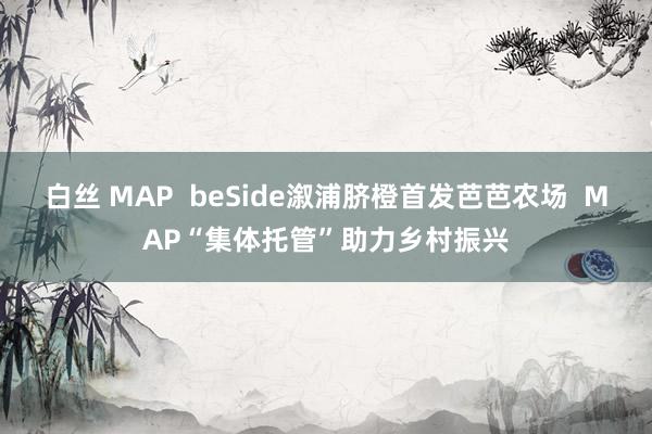 白丝 MAP  beSide溆浦脐橙首发芭芭农场  MAP“集体托管”助力乡村振兴