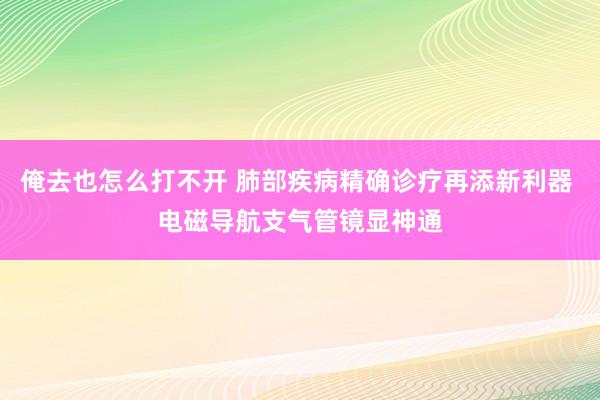 俺去也怎么打不开 肺部疾病精确诊疗再添新利器 电磁导航支气管镜显神通