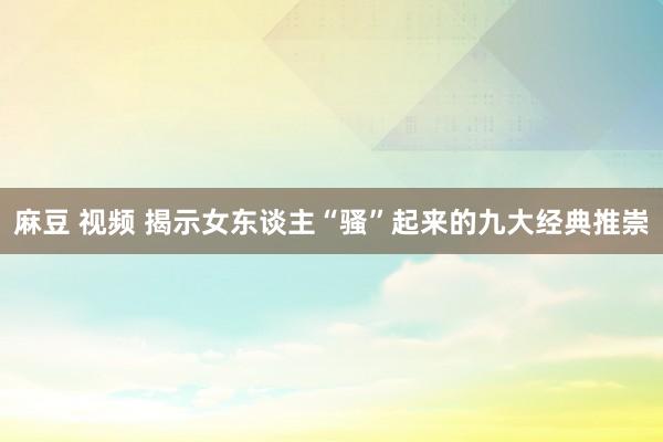 麻豆 视频 揭示女东谈主“骚”起来的九大经典推崇