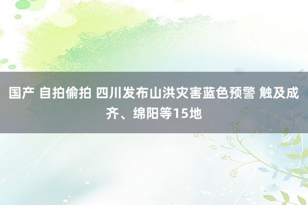 国产 自拍偷拍 四川发布山洪灾害蓝色预警 触及成齐、绵阳等15地