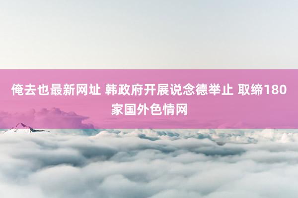 俺去也最新网址 韩政府开展说念德举止 取缔180家国外色情网