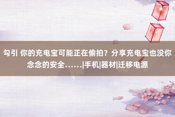 勾引 你的充电宝可能正在偷拍？分享充电宝也没你念念的安全……|手机|器材|迁移电源