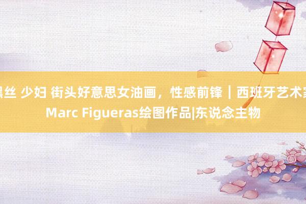 黑丝 少妇 街头好意思女油画，性感前锋︱西班牙艺术家Marc Figueras绘图作品|东说念主物