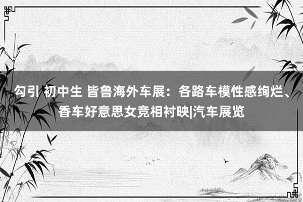 勾引 初中生 皆鲁海外车展：各路车模性感绚烂、香车好意思女竞相衬映|汽车展览