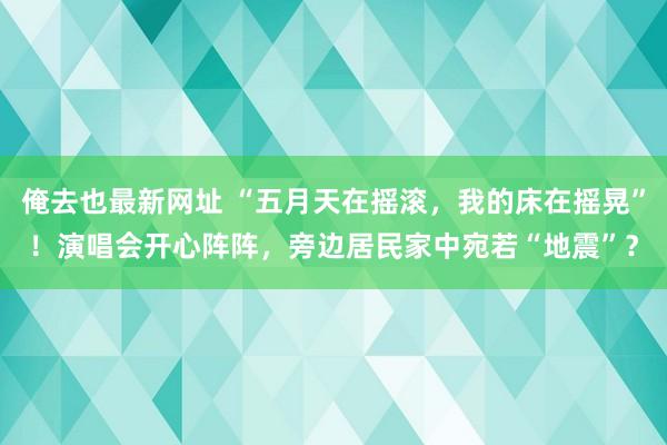 俺去也最新网址 “五月天在摇滚，我的床在摇晃”！演唱会开心阵阵，旁边居民家中宛若“地震”？