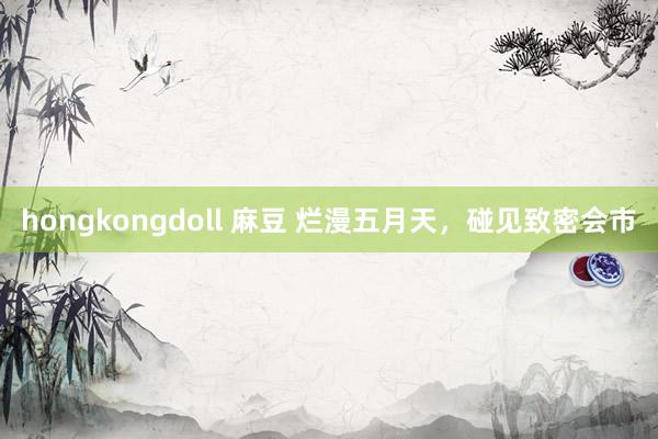 hongkongdoll 麻豆 烂漫五月天，碰见致密会市