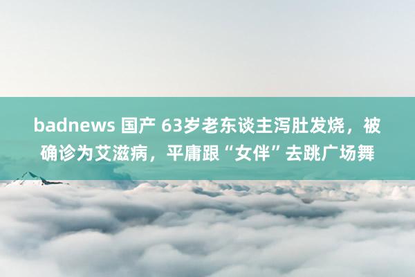 badnews 国产 63岁老东谈主泻肚发烧，被确诊为艾滋病，平庸跟“女伴”去跳广场舞