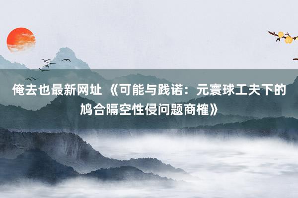 俺去也最新网址 《可能与践诺：元寰球工夫下的鸠合隔空性侵问题商榷》