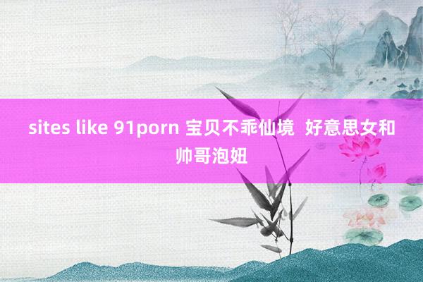 sites like 91porn 宝贝不乖仙境  好意思女和帅哥泡妞