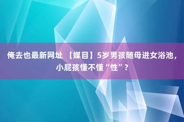 俺去也最新网址 【媒目】5岁男孩随母进女浴池，小屁孩懂不懂“性”?