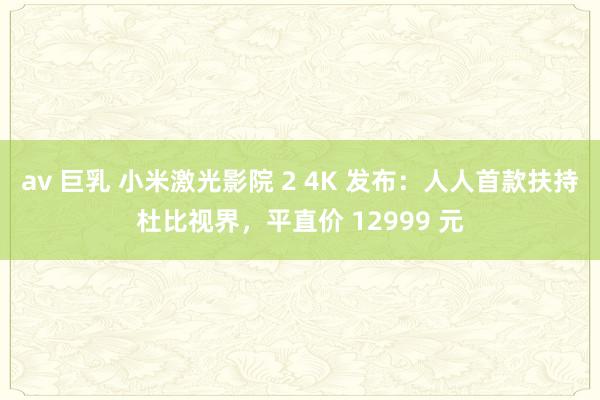 av 巨乳 小米激光影院 2 4K 发布：人人首款扶持杜比视界，平直价 12999 元