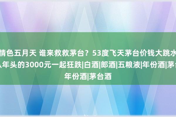 情色五月天 谁来救救茅台？53度飞天茅台价钱大跳水，从年头的3000元一起狂跌|白酒|郎酒|五粮液|年份酒|茅台酒