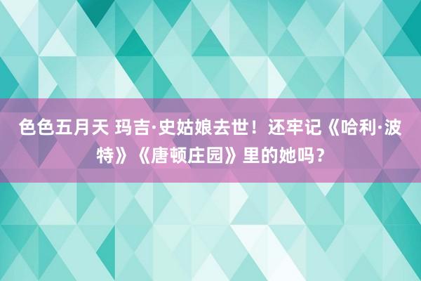 色色五月天 玛吉·史姑娘去世！还牢记《哈利·波特》《唐顿庄园》里的她吗？