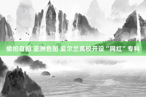 偷拍自拍 亚洲色图 爱尔兰高校开设“网红”专科