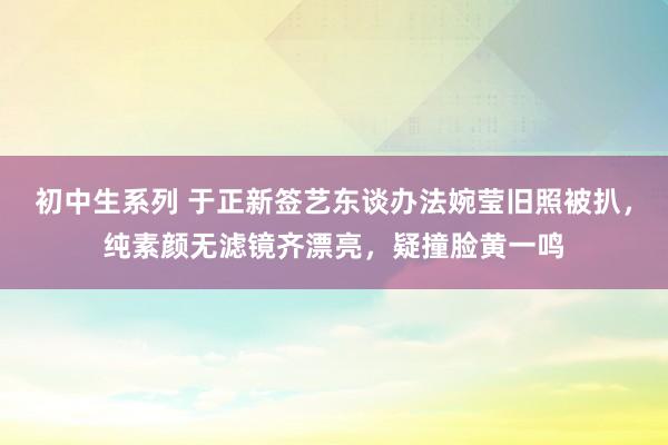 初中生系列 于正新签艺东谈办法婉莹旧照被扒，纯素颜无滤镜齐漂亮，疑撞脸黄一鸣