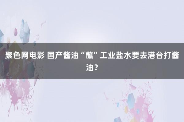 聚色网电影 国产酱油“蘸”工业盐水要去港台打酱油？