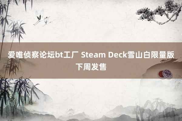 爱唯侦察论坛bt工厂 Steam Deck雪山白限量版下周发售