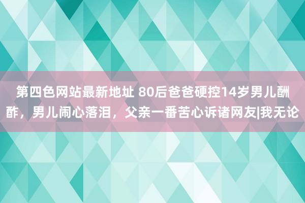 第四色网站最新地址 80后爸爸硬控14岁男儿酬酢，男儿闹心落泪，父亲一番苦心诉诸网友|我无论