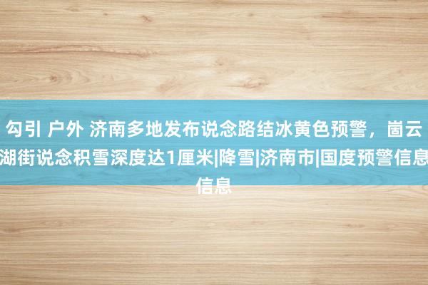 勾引 户外 济南多地发布说念路结冰黄色预警，崮云湖街说念积雪深度达1厘米|降雪|济南市|国度预警信息