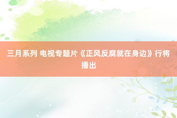 三月系列 电视专题片《正风反腐就在身边》行将播出